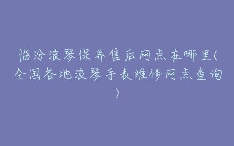 临汾浪琴保养售后网点在哪里(全国各地浪琴手表维修网点查询)