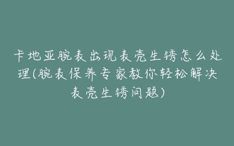 卡地亚腕表出现表壳生锈怎么处理(腕表保养专家教你轻松解决表壳生锈问题)