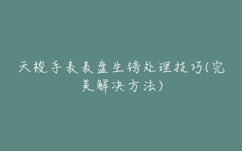 天梭手表表盘生锈处理技巧(完美解决方法)