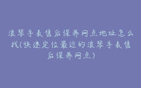 浪琴手表售后保养网点地址怎么找(快速定位最近的浪琴手表售后保养网点)