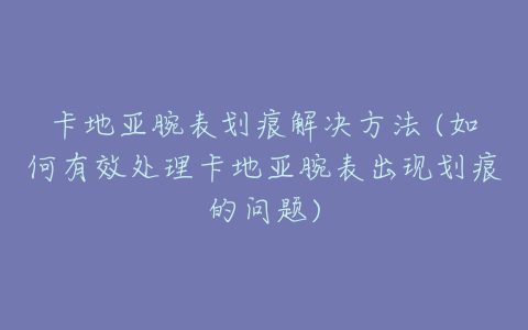 卡地亚腕表划痕解决方法 (如何有效处理卡地亚腕表出现划痕的问题)