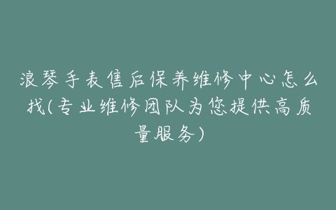 浪琴手表售后保养维修中心怎么找(专业维修团队为您提供高质量服务)