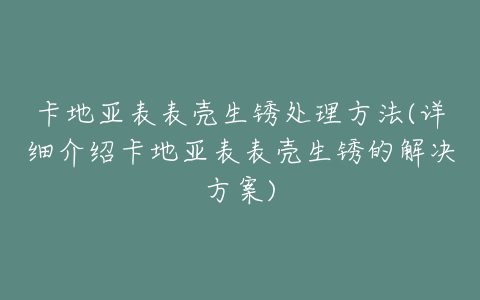 卡地亚表表壳生锈处理方法(详细介绍卡地亚表表壳生锈的解决方案)