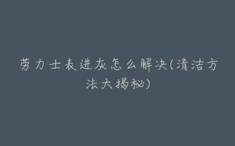 劳力士表进灰怎么解决(清洁方法大揭秘)