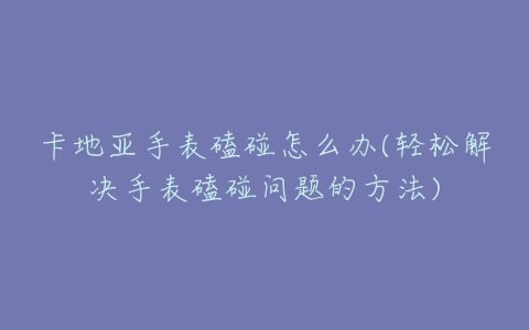 卡地亚手表磕碰怎么办(轻松解决手表磕碰问题的方法)